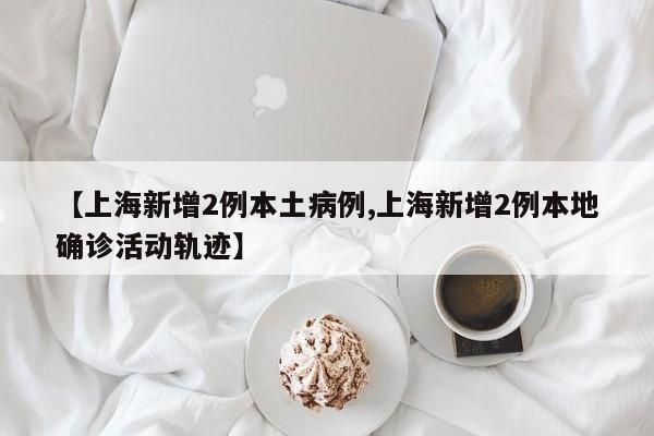 【上海新增2例本土病例,上海新增2例本地确诊活动轨迹】
