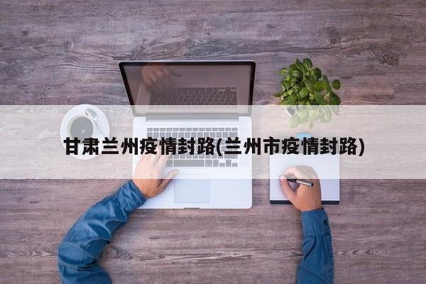 甘肃兰州疫情封路(兰州市疫情封路)