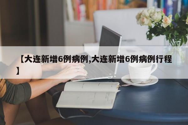 【大连新增6例病例,大连新增6例病例行程】