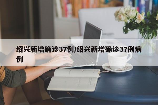 绍兴新增确诊37例/绍兴新增确诊37例病例