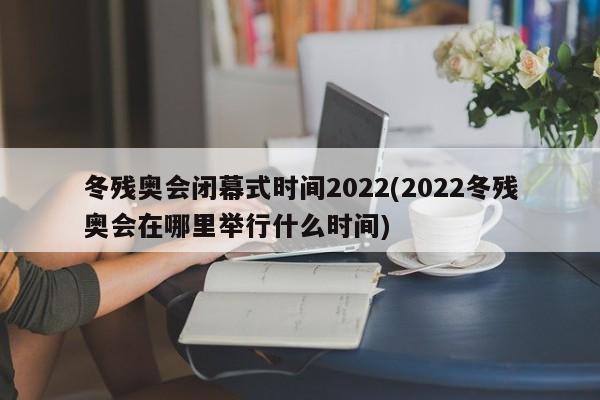 冬残奥会闭幕式时间2022(2022冬残奥会在哪里举行什么时间)