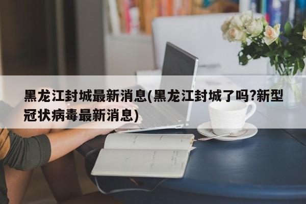 黑龙江封城最新消息(黑龙江封城了吗?新型冠状病毒最新消息)