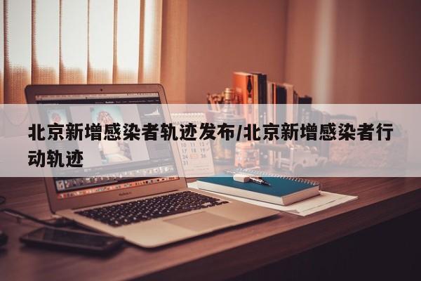 北京新增感染者轨迹发布/北京新增感染者行动轨迹