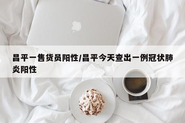 昌平一售货员阳性/昌平今天查出一例冠状肺炎阳性