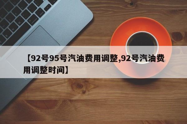 【92号95号汽油费用调整,92号汽油费用调整时间】