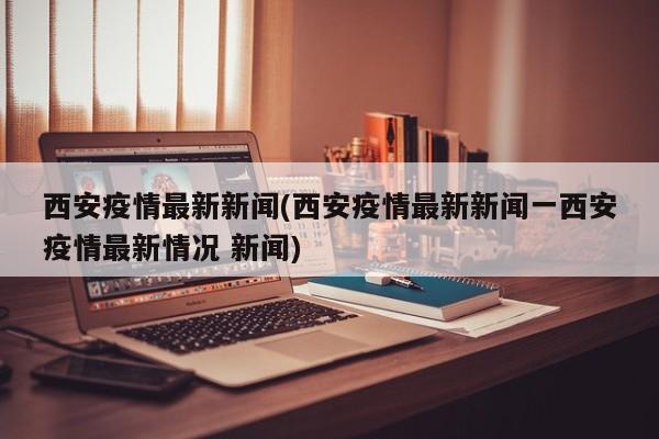 西安疫情最新新闻(西安疫情最新新闻一西安疫情最新情况 新闻)