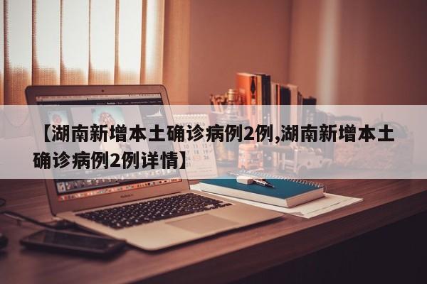 【湖南新增本土确诊病例2例,湖南新增本土确诊病例2例详情】