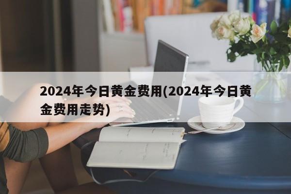 2024年今日黄金费用(2024年今日黄金费用走势)