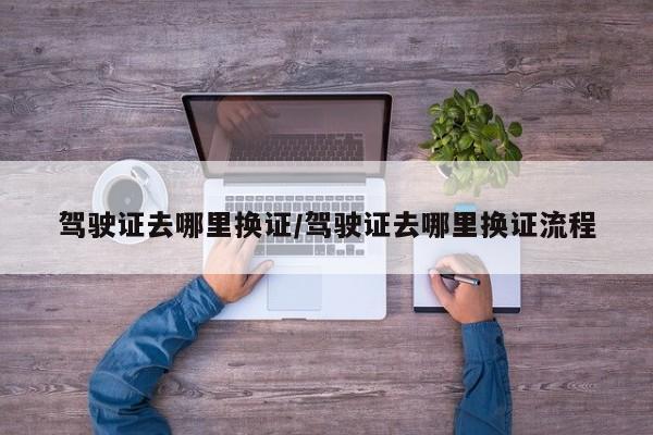 驾驶证去哪里换证/驾驶证去哪里换证流程