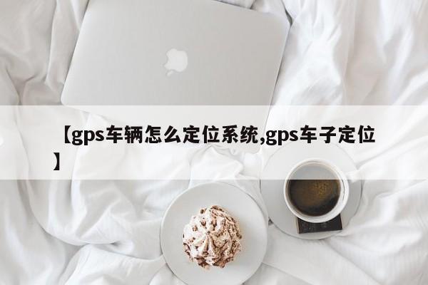 【gps车辆怎么定位系统,gps车子定位】