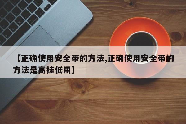 【正确使用安全带的方法,正确使用安全带的方法是高挂低用】