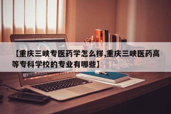 【重庆三峡专医药学怎么样,重庆三峡医药高等专科学校的专业有哪些】